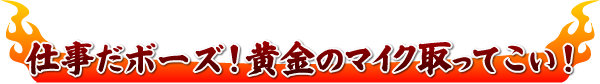 仕事だボーズ!黄金のマイク取ってこい!